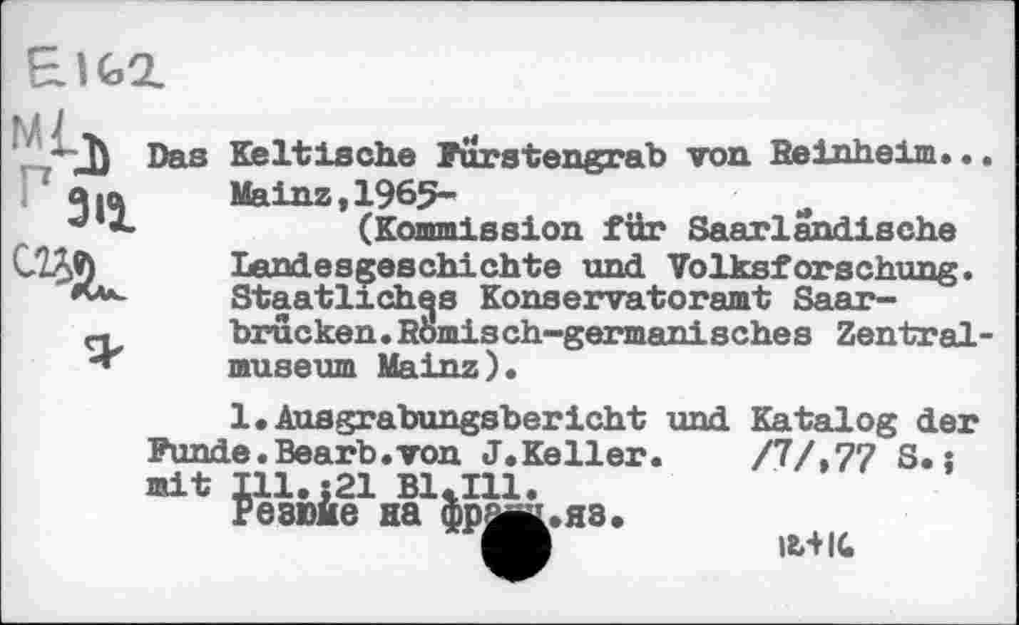 ﻿EIG2.
'AjJ Das
зц
Keltische Purstengrab von Reinheim. • Mainz,1965-
(Kommission für Saarländische Landesgeschichte und Volksforschung. Staatliches Konservatoramt Saarbrücken. Römisch-germanisches Zentral museum Mainz).
1. Ausgrabungsbericht und Katalog der Punde.Bearb.von J.Keller. /7/,77 S. : mit Ill.j21 Bl.Ill.
